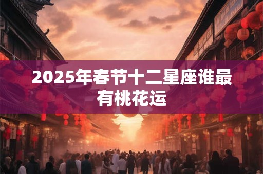 2025年春节十二星座谁最有桃花运 2025年春节十二星座谁最有桃花运