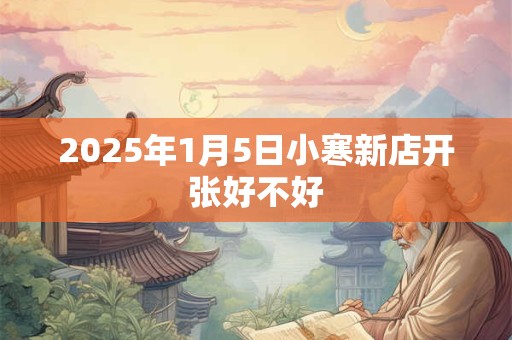 2025年1月5日小寒新店开张好不好 2025年1月5日小寒新店开张好不好