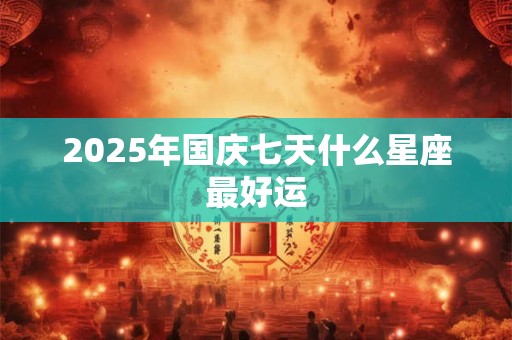 2025年国庆七天什么星座最好运 2025年国庆七天什么星座最好运
