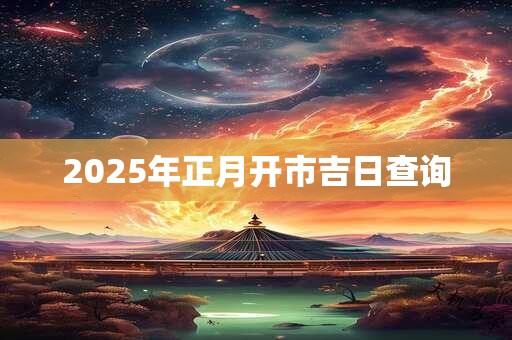 2025年正月开市吉日查询 2025年正月开市吉日查询
