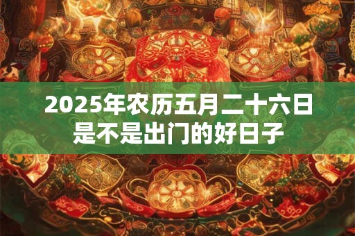 2025年农历五月二十六日是不是出门的好日子 2025年农历五月二十六日是不是出门的好日子
