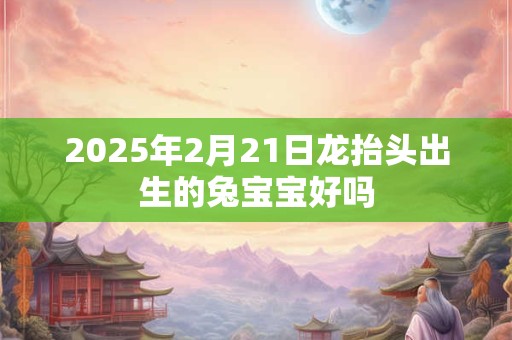 2025年2月21日龙抬头出生的兔宝宝好吗 2025年2月21日龙抬头出生的兔宝宝好吗