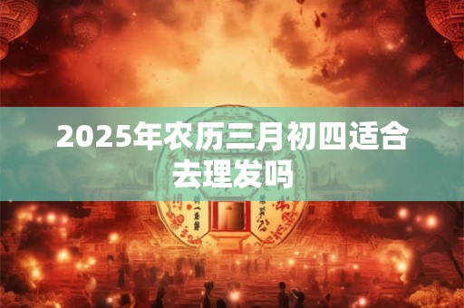2025年农历三月初四适合去理发吗 2025年农历三月初四适合去理发吗