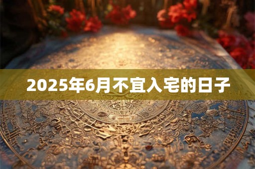 2025年6月不宜入宅的日子 2025年6月不宜入宅的日子