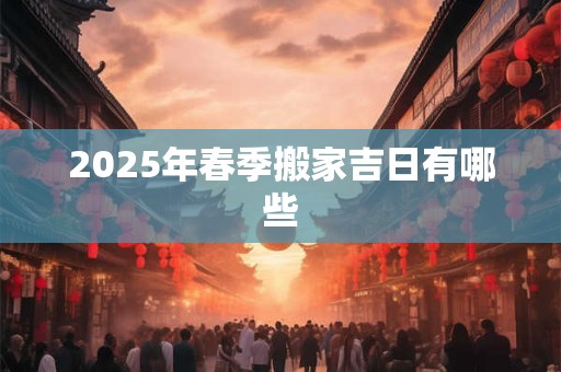 2025年春季搬家吉日有哪些 2025年春季搬家吉日有哪些