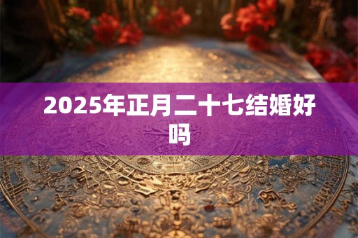 2025年正月二十七结婚好吗 2025年正月二十七结婚好吗