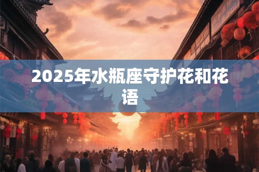 2025年水瓶座守护花和花语 2025年水瓶座守护花和花语