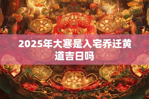 2025年大寒是入宅乔迁黄道吉日吗 2025年大寒是入宅乔迁黄道吉日吗