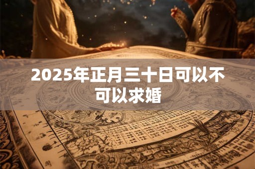 2025年正月三十日可以不可以求婚 2025年正月三十日可以不可以求婚