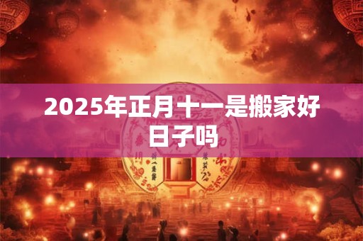 2025年正月十一是搬家好日子吗 2025年正月十一是搬家好日子吗