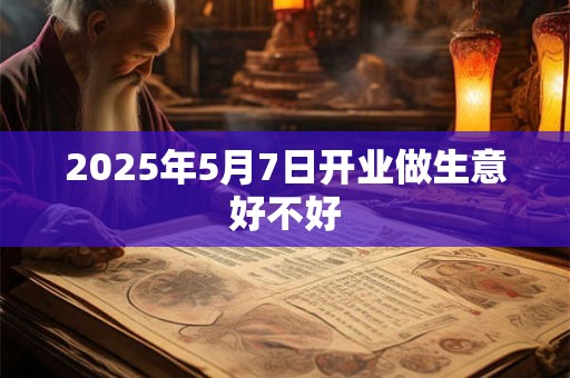 2025年5月7日开业做生意好不好 2025年5月7日开业做生意好不好