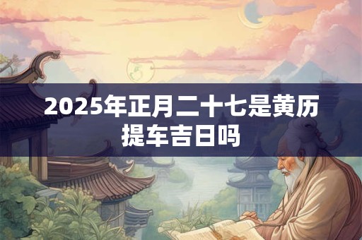 2025年正月二十七是黄历提车吉日吗 2025年正月二十七是黄历提车吉日吗
