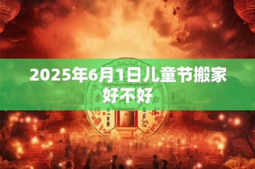 2025年6月1日儿童节搬家好不好 2025年6月1日儿童节搬家好不好