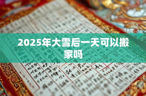 2025年大雪后一天可以搬家吗 2025年大雪后一天可以搬家吗