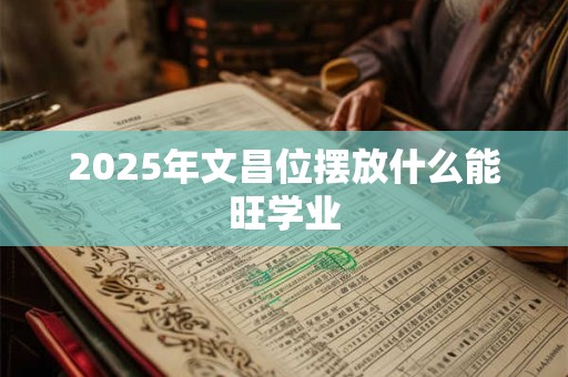 2025年文昌位摆放什么能旺学业 2025年文昌位摆放什么能旺学业
