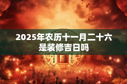 2025年农历十一月二十六是装修吉日吗 2025年农历十一月二十六是装修吉日吗