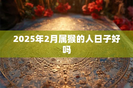 2025年2月属猴的人日子好吗 2025年2月属猴的人日子好吗