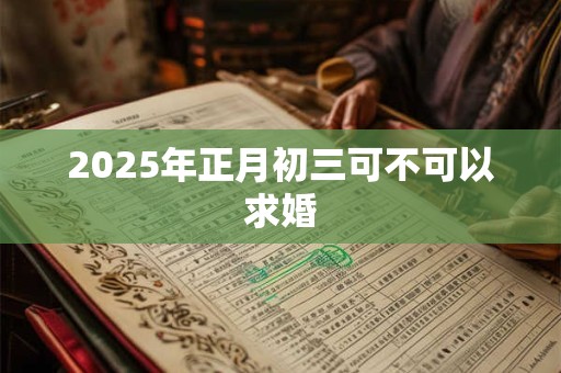 2025年正月初三可不可以求婚 2025年正月初三可不可以求婚