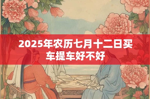 2025年农历七月十二日买车提车好不好 2025年农历七月十二日买车提车好不好