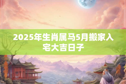 2025年生肖属马5月搬家入宅大吉日子
