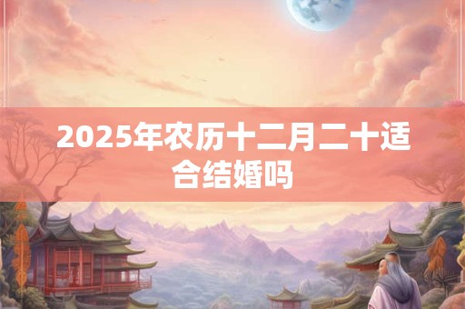 2025年农历十二月二十适合结婚吗 2025年农历十二月二十适合结婚吗