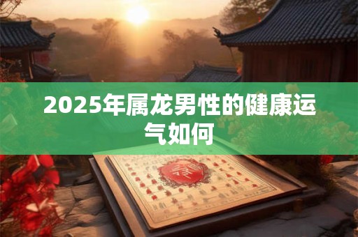 2025年属龙男性的健康运气如何 2025年属龙男性的健康运气如何