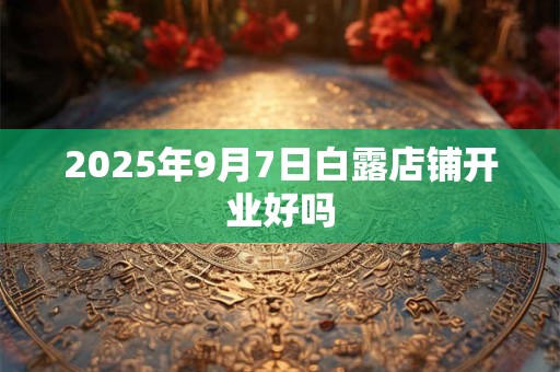 2025年9月7日白露店铺开业好吗 2025年9月7日白露店铺开业好吗