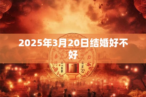 2025年3月20日结婚好不好 2025年3月20日结婚好不好