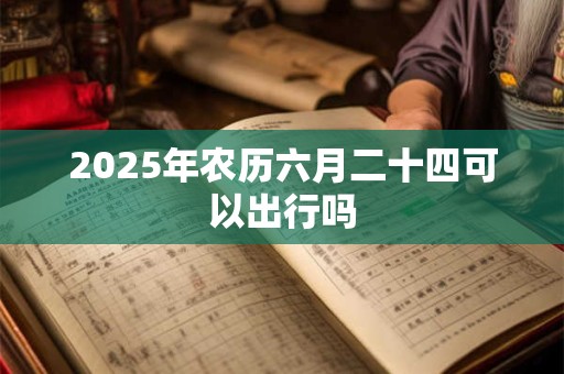 2025年农历六月二十四可以出行吗 2025年农历六月二十四可以出行吗