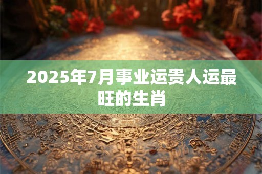 2025年7月事业运贵人运最旺的生肖 2025年7月事业运贵人运最旺的生肖