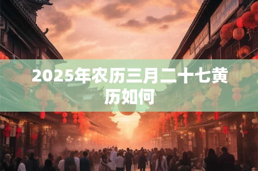 2025年农历三月二十七黄历如何 2025年农历三月二十七黄历如何