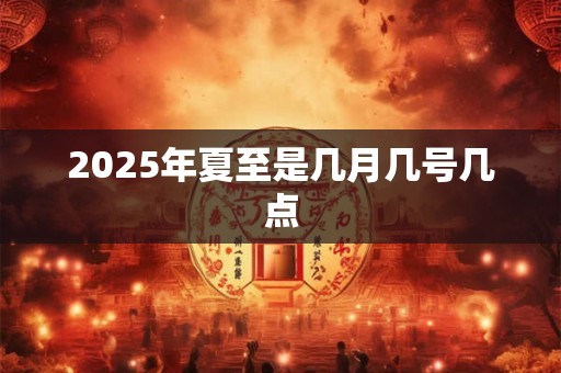 2025年夏至是几月几号几点 2025年夏至是几月几号几点
