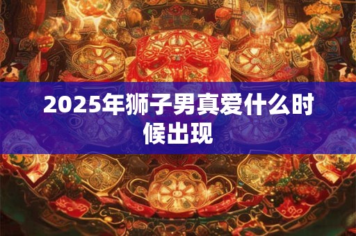 2025年狮子男真爱什么时候出现 2025年狮子男真爱什么时候出现