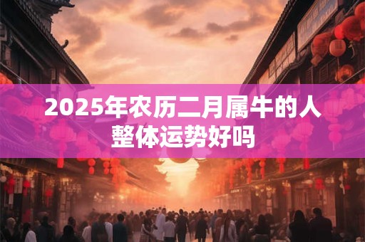 2025年农历二月属牛的人整体运势好吗 2025年农历二月属牛的人整体运势好吗