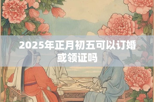 2025年正月初五可以订婚或领证吗 2025年正月初五可以订婚或领证吗