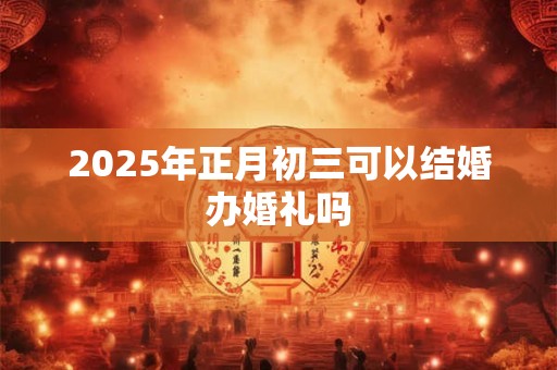 2025年正月初三可以结婚办婚礼吗