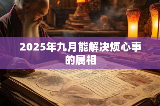 2025年九月能解决烦心事的属相 2025年九月能解决烦心事的属相