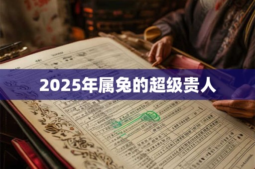 2025年属兔的超级贵人 2025年属兔的超级贵人
