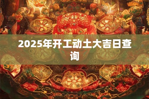 2025年开工动土大吉日查询 2025年开工动土大吉日查询