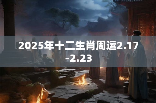 2025年十二生肖周运2.17-2.23 2025年十二生肖周运2.17-2.23