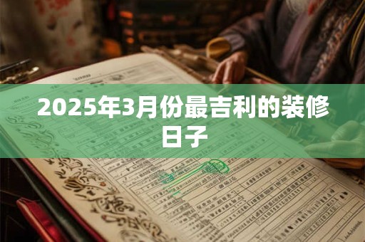 2025年3月份最吉利的装修日子 2025年3月份最吉利的装修日子