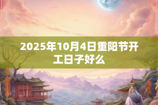 2025年10月4日重阳节开工日子好么 2025年10月4日重阳节开工日子好么