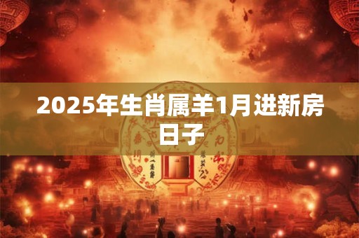 2025年生肖属羊1月进新房日子 2025年生肖属羊1月进新房日子