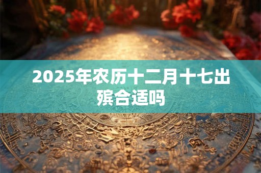 2025年农历十二月十七出殡合适吗 2025年农历十二月十七出殡合适吗