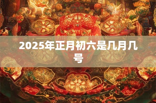 2025年正月初六是几月几号 2025年正月初六是几月几号