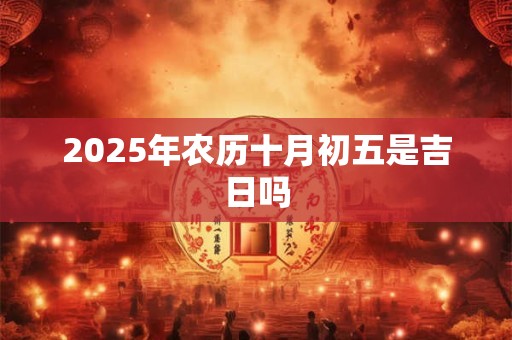 2025年农历十月初五是吉日吗 2025年农历十月初五是吉日吗