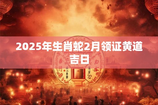 2025年生肖蛇2月领证黄道吉日 2025年生肖蛇2月领证黄道吉日