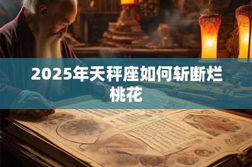 2025年天秤座如何斩断烂桃花 2025年天秤座如何斩断烂桃花