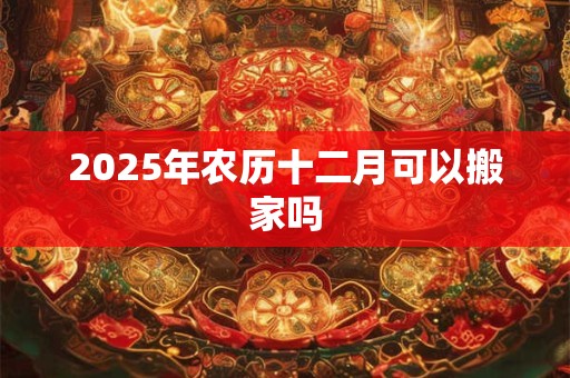 2025年农历十二月可以搬家吗 2025年农历十二月可以搬家吗