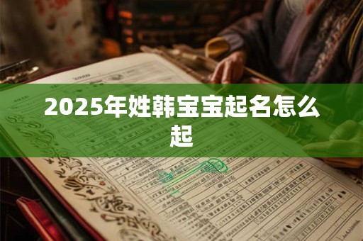 2025年姓韩宝宝起名怎么起 2025年姓韩宝宝起名怎么起